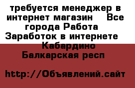 требуется менеджер в интернет магазин  - Все города Работа » Заработок в интернете   . Кабардино-Балкарская респ.